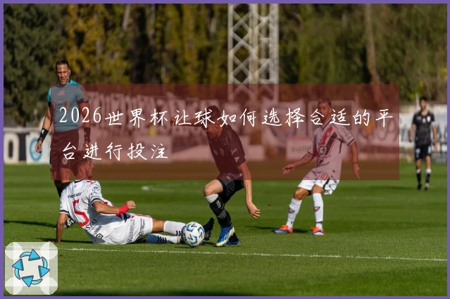 2026世界杯让球如何选择合适的平台进行投注
